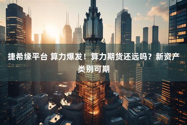 捷希缘平台 算力爆发！算力期货还远吗？新资产类别可期