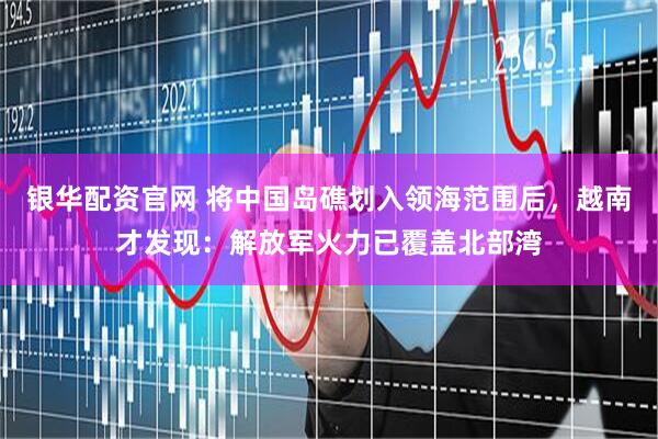 银华配资官网 将中国岛礁划入领海范围后，越南才发现：解放军火力已覆盖北部湾