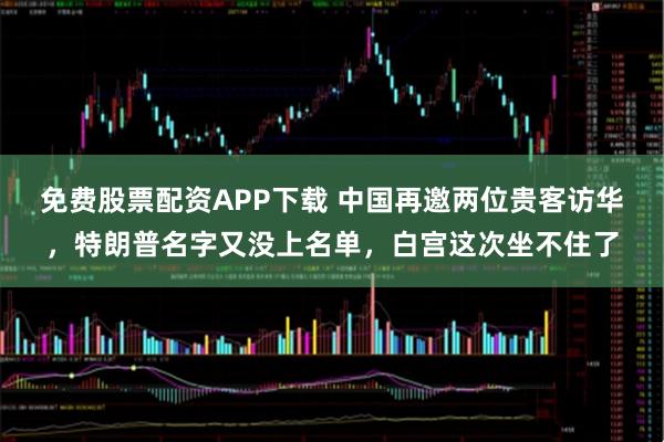免费股票配资APP下载 中国再邀两位贵客访华，特朗普名字又没上名单，白宫这次坐不住了