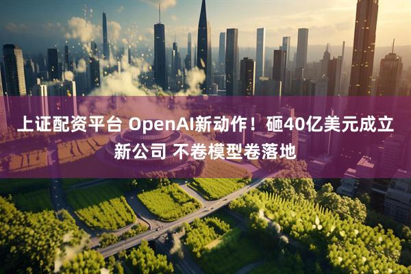 上证配资平台 OpenAI新动作！砸40亿美元成立新公司 不卷模型卷落地