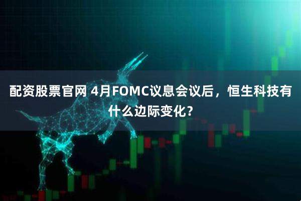 配资股票官网 4月FOMC议息会议后，恒生科技有什么边际变化？