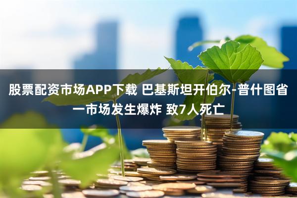 股票配资市场APP下载 巴基斯坦开伯尔-普什图省一市场发生爆炸 致7人死亡