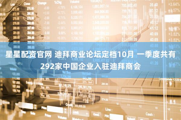 星星配资官网 迪拜商业论坛定档10月 一季度共有292家中国企业入驻迪拜商会