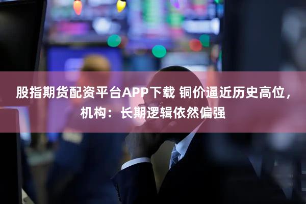 股指期货配资平台APP下载 铜价逼近历史高位，机构：长期逻辑依然偏强