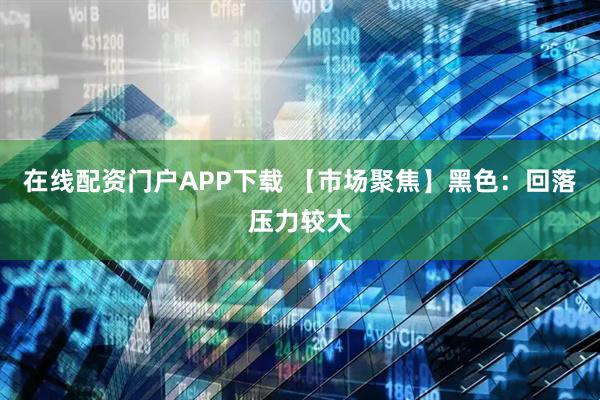 在线配资门户APP下载 【市场聚焦】黑色：回落压力较大