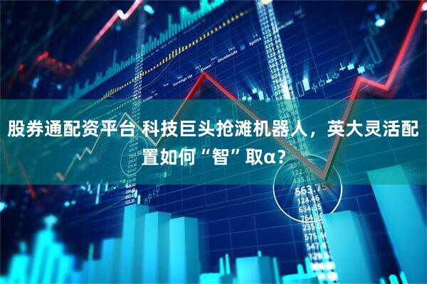 股券通配资平台 科技巨头抢滩机器人，英大灵活配置如何“智”取α？