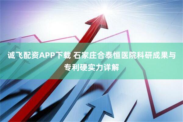 诚飞配资APP下载 石家庄合泰恒医院科研成果与专利硬实力详解