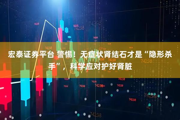 宏泰证券平台 警惕！无症状肾结石才是“隐形杀手”，科学应对护好肾脏