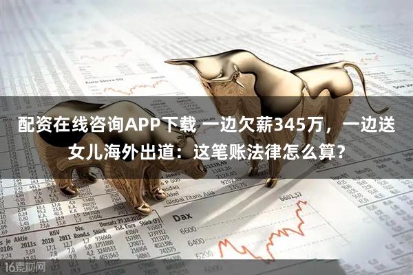 配资在线咨询APP下载 一边欠薪345万，一边送女儿海外出道：这笔账法律怎么算？