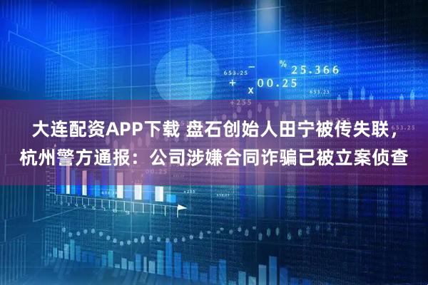 大连配资APP下载 盘石创始人田宁被传失联，杭州警方通报：公司涉嫌合同诈骗已被立案侦查