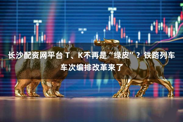 长沙配资网平台 T、K不再是“绿皮”？铁路列车车次编排改革来了
