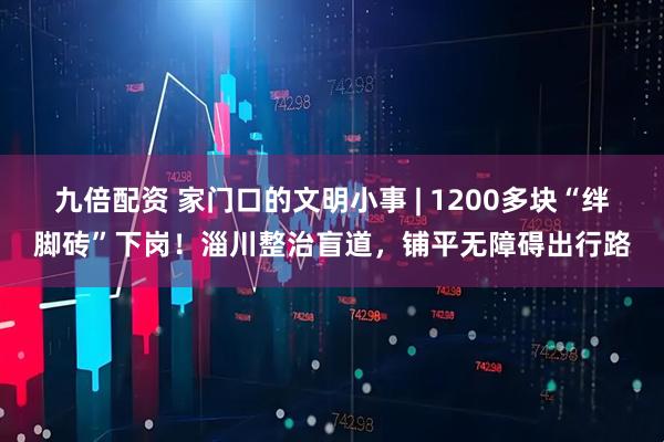 九倍配资 家门口的文明小事 | 1200多块“绊脚砖”下岗！淄川整治盲道，铺平无障碍出行路