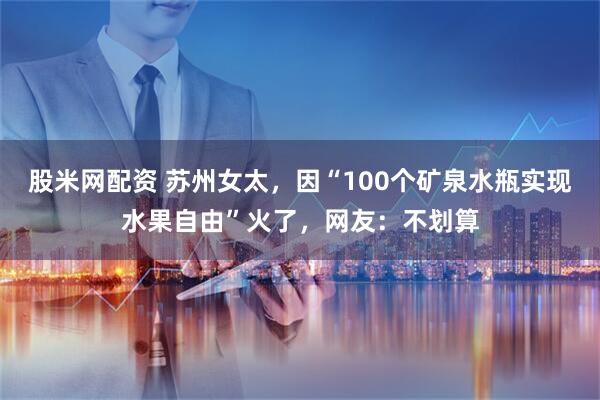 股米网配资 苏州女太，因“100个矿泉水瓶实现水果自由”火了，网友：不划算
