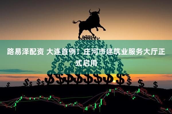 路易泽配资 大连首例！庄河市建筑业服务大厅正式启用